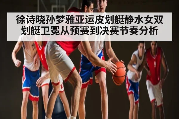 徐诗晓孙梦雅亚运皮划艇静水女双划艇卫冕从预赛到决赛节奏分析