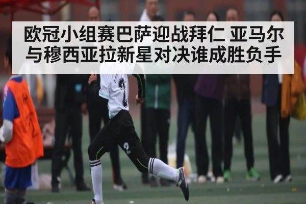 欧冠小组赛巴萨迎战拜仁 亚马尔与穆西亚拉新星对决谁成胜负手